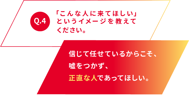 Q.4 「こんな人に来てほしい」というイメージを教えてください。 信じて任せているからこそ、嘘をつかず、正直な人であってほしい。